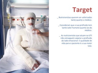 Target _ Nutricionistas querem ser valorizadas tanto quanto o médico. _ Consideram que a sua profissão tem tanto valor humano quanto ao do médico. _ As nutricionistas que atuam na UTI não conseguem separar a profissão do lado emocional. E qualidade de vida para o paciente é a sua maior luta.