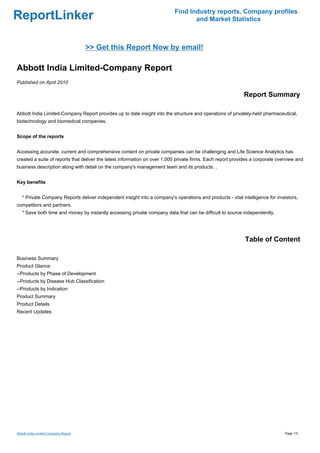 Find Industry reports, Company profiles
ReportLinker                                                                      and Market Statistics



                                      >> Get this Report Now by email!

Abbott India Limited-Company Report
Published on April 2010

                                                                                                            Report Summary

Abbott India Limited-Company Report provides up to date insight into the structure and operations of privately-held pharmaceutical,
biotechnology and biomedical companies.


Scope of the reports


Accessing accurate, current and comprehensive content on private companies can be challenging and Life Science Analytics has
created a suite of reports that deliver the latest information on over 1,000 private firms. Each report provides a corporate overview and
business description along with detail on the company's management team and its products. .


Key benefits


   * Private Company Reports deliver independent insight into a company's operations and products - vital intelligence for investors,
competitors and partners.
   * Save both time and money by instantly accessing private company data that can be difficult to source independently.




                                                                                                             Table of Content

Business Summary
Product Glance
--Products by Phase of Development
--Products by Disease Hub Classification
--Products by Indication
Product Summary
Product Details
Recent Updates




Abbott India Limited-Company Report                                                                                             Page 1/3
 