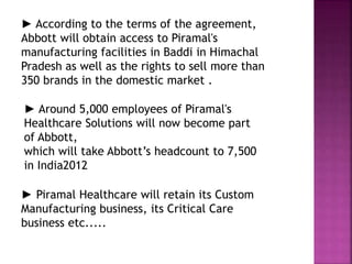 ► According to the terms of the agreement,
Abbott will obtain access to Piramal's
manufacturing facilities in Baddi in Himachal
Pradesh as well as the rights to sell more than
350 brands in the domestic market .
► Around 5,000 employees of Piramal's
Healthcare Solutions will now become part
of Abbott,
which will take Abbott’s headcount to 7,500
in India2012
► Piramal Healthcare will retain its Custom
Manufacturing business, its Critical Care
business etc.....
 