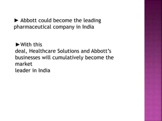 ► Abbott could become the leading
pharmaceutical company in India
►With this
deal, Healthcare Solutions and Abbott’s
businesses will cumulatively become the
market
leader in India
 