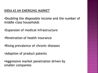 INDIA AS AN EMERGING MARKET
•Doubling the disposable income and the number of
middle class households
•Expansion of medical infrastructure
•Penetration of health insurance
•Rising prevalence of chronic diseases
•Adoption of product patents
Aggressive market penetration driven by
smaller companies
 