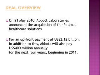  On 21 May 2010, Abbott Laboratories
announced the acquisition of the Piramal
healthcare solutions
 For an up-front payment of US$2.12 billion.
In addition to this, Abbott will also pay
US$400 million annually
for the next four years, beginning in 2011.
 