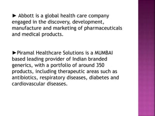 ► Abbott is a global health care company
engaged in the discovery, development,
manufacture and marketing of pharmaceuticals
and medical products.
►Piramal Healthcare Solutions is a MUMBAI
based leading provider of Indian branded
generics, with a portfolio of around 350
products, including therapeutic areas such as
antibiotics, respiratory diseases, diabetes and
cardiovascular diseases.
 