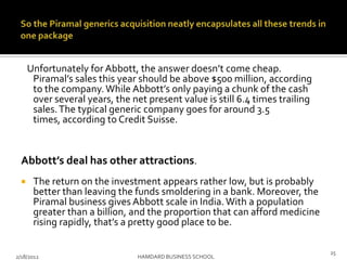 Unfortunately for Abbott, the answer doesn’t come cheap.
Piramal’s sales this year should be above $500 million, according
to the company.While Abbott’s only paying a chunk of the cash
over several years, the net present value is still 6.4 times trailing
sales.The typical generic company goes for around 3.5
times, according to Credit Suisse.
Abbott’s deal has other attractions.
 The return on the investment appears rather low, but is probably
better than leaving the funds smoldering in a bank. Moreover, the
Piramal business gives Abbott scale in India.With a population
greater than a billion, and the proportion that can afford medicine
rising rapidly, that’s a pretty good place to be.
2/18/2012 HAMDARD BUSINESS SCHOOL
25
 