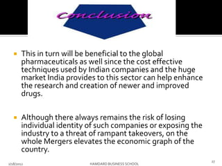  This in turn will be beneficial to the global
pharmaceuticals as well since the cost effective
techniques used by Indian companies and the huge
market India provides to this sector can help enhance
the research and creation of newer and improved
drugs.
 Although there always remains the risk of losing
individual identity of such companies or exposing the
industry to a threat of rampant takeovers, on the
whole Mergers elevates the economic graph of the
country.
2/18/2012 HAMDARD BUSINESS SCHOOL
27
 