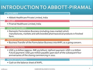 • Abbott Healthcare Private Limited, India
ACQUIRER
• Piramal Healthcare Limited, India
SELLER
• Domestic Formulation Business (including mass market) which
manufactures, markets and sells branded pharmaceutical products in finished
form.
ASSETSACQUIRED
• BusinessTransfer of the Formulation Business into AHPL as a going concern.
MODEOF ACQUISITION
• USD 3.72 billion (approx. INR 175 billion). Upfront payment: USD 2.12 billion
Future payment: USD 400 million payable upon each of the subsequent four
anniversaries of the closing commencing in 2011.
CONSIDERATION
• Cash on the balance sheet of AHPL.
MODEOF FUNDING
2/18/2012 HAMDARD BUSINESS SCHOOL
4
 