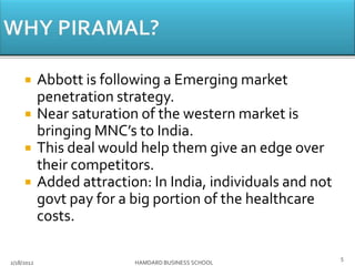  Abbott is following a Emerging market
penetration strategy.
 Near saturation of the western market is
bringing MNC’s to India.
 This deal would help them give an edge over
their competitors.
 Added attraction: In India, individuals and not
govt pay for a big portion of the healthcare
costs.
2/18/2012 HAMDARD BUSINESS SCHOOL
5
 
