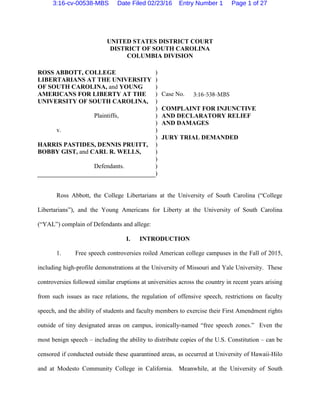 UNITED STATES DISTRICT COURT
DISTRICT OF SOUTH CAROLINA
COLUMBIA DIVISION
ROSS ABBOTT, COLLEGE
LIBERTARIANS AT THE UNIVERSITY
OF SOUTH CAROLINA, and YOUNG
AMERICANS FOR LIBERTY AT THE
UNIVERSITY OF SOUTH CAROLINA,
Plaintiffs,
v.
HARRIS PASTIDES, DENNIS PRUITT,
BOBBY GIST, and CARL R. WELLS,
Defendants.
)
)
)
)
)
)
)
)
)
)
)
)
)
)
)
Case No.
COMPLAINT FOR INJUNCTIVE
AND DECLARATORY RELIEF
AND DAMAGES
JURY TRIAL DEMANDED
Ross Abbott, the College Libertarians at the University of South Carolina (“College
Libertarians”), and the Young Americans for Liberty at the University of South Carolina
(“YAL”) complain of Defendants and allege:
I. INTRODUCTION
1. Free speech controversies roiled American college campuses in the Fall of 2015,
including high-profile demonstrations at the University of Missouri and Yale University. These
controversies followed similar eruptions at universities across the country in recent years arising
from such issues as race relations, the regulation of offensive speech, restrictions on faculty
speech, and the ability of students and faculty members to exercise their First Amendment rights
outside of tiny designated areas on campus, ironically-named “free speech zones.” Even the
most benign speech – including the ability to distribute copies of the U.S. Constitution – can be
censored if conducted outside these quarantined areas, as occurred at University of Hawaii-Hilo
and at Modesto Community College in California. Meanwhile, at the University of South
3:16-538-MBS
3:16-cv-00538-MBS Date Filed 02/23/16 Entry Number 1 Page 1 of 27
 