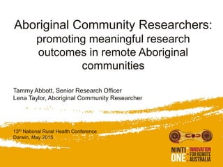 Aboriginal Community Researchers:
promoting meaningful research
outcomes in remote Aboriginal
communities
Tammy Abbott, Senior Research Officer
Lena Taylor, Aboriginal Community Researcher
13th National Rural Health Conference
Darwin, May 2015
 