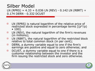 Silber Model  LN (RPRS) = 4.33 + 0.036 LN (REV) - 0.142 LN (RBRT) + 0.174 DERN - 0.332 DCUST LN (RPRS) is natural logarithm of the relative price of restricted stock expressed in percentage terms [(p*/p) • 100].  LN (REV), the natural logarithm of the firm's revenues (in millions);  LN (RBRT), the natural logarithm of the restricted block relative to total common stock (in per cent);  DERN, a dummy variable equal to one if the firm's earnings are positive and equal to zero otherwise; and  DCUST, a dummy variable equal to one if there is a customer relationship between the investor and the firm issuing the restricted stock and zero otherwise.  