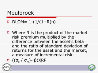 Meulbroek DLOM= 1-(1/(1+R)n) Where R is the product of the market risk premium multiplied by the difference between the asset’s beta and the ratio of standard deviation of returns for the asset and the market, a measure of incremental risk.  ((σ s  / σ m )-  β )XRP 