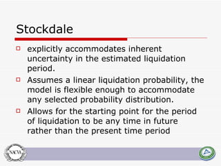Stockdale explicitly accommodates inherent uncertainty in the estimated liquidation period.  Assumes a linear liquidation probability, the model is flexible enough to accommodate any selected probability distribution.  Allows for the starting point for the period of liquidation to be any time in future rather than the present time period  