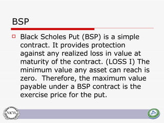 BSP Black Scholes Put (BSP) is a simple contract. It provides protection against any realized loss in value at maturity of the contract. (LOSS I) The minimum value any asset can reach is zero.  Therefore, the maximum value payable under a BSP contract is the exercise price for the put.  