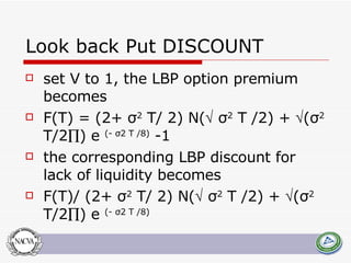 Look back Put DISCOUNT set V to 1, the LBP option premium becomes F ( T ) = (2+ σ 2   T / 2)  N (    σ 2   T  /2) +   (σ 2   T /2  )  e   (- σ2  T  /8)  -1 the corresponding LBP discount for lack of liquidity becomes F ( T )/ (2+ σ 2   T / 2)  N (    σ 2   T  /2) +   (σ 2   T /2  )  e   (- σ2  T  /8) 