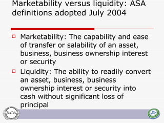 Marketability versus liquidity: ASA definitions adopted July 2004 Marketability: The capability and ease of transfer or salability of an asset, business, business ownership interest or security Liquidity: The ability to readily convert an asset, business, business ownership interest or security into cash without significant loss of principal 