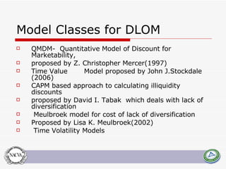 Model Classes for DLOM QMDM-  Quantitative Model of Discount for Marketability,  proposed by Z. Christopher Mercer(1997) Time Value Model proposed by John J.Stockdale (2006) CAPM based approach to calculating illiquidity discounts  proposed by David I. Tabak  which deals with lack of diversification Meulbroek model for cost of lack of diversification Proposed by Lisa K. Meulbroek(2002) Time Volatility Models 