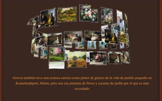 Graves también tuvo una exitosa carrera como pintor de género de la vida de pueblo pequeño en
Kennebunkport, Maine, pero son sus pinturas de flores y escenas de jardín por el que es más
recordado.
 