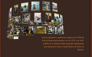 Graves talentoso y ambicioso expuso en el Club de
Arte de Boston por primera vez en 1878, y en 1881
estableció su propio estudio ganando rápidamente
una reputación como el mejor pintor de flores en
Boston.
 
