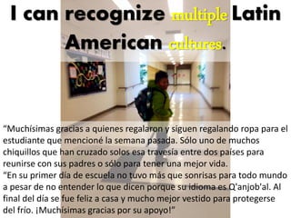 “Muchísimas gracias a quienes regalaron y siguen regalando ropa para el
estudiante que mencioné la semana pasada. Sólo uno de muchos
chiquillos que han cruzado solos esa travesía entre dos países para
reunirse con sus padres o sólo para tener una mejor vida.
“En su primer día de escuela no tuvo más que sonrisas para todo mundo
a pesar de no entender lo que dicen porque su idioma es Q'anjob'al. Al
final del día se fue feliz a casa y mucho mejor vestido para protegerse
del frío. ¡Muchísimas gracias por su apoyo!”
I can recognize multiple
Latin American cultures.
 