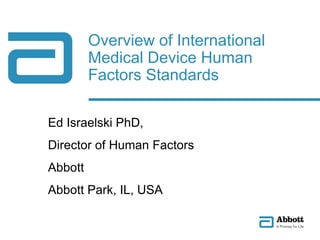 Ed Israelski PhD,
Director of Human Factors
Abbott
Abbott Park, IL, USA
Overview of International
Medical Device Human
Factors Standards
 
