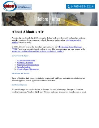 About Abbott's Air
Abbott's Air was founded in 2003, primarily dealing with rusted, mouldy air handlers, utilizing
specialty coatings. As the company evolved, the partial and complete refurbishment of air
handlers became a reality.
In 2005, Abbott's became the Canadian representatives for "The Cooling Tower Company
(TCTC)" and their complete line of cooling towers. The company since has been trained in the
maintenance and installation of heat reclaim wheels in air handlers.
Our services include:
1. Air Handler Refurbishing
2. Heat Reclaim Wheels
3. Expansion Joint Replacements
4. Specialty Coatings
5. Cleaning Tower Maintenance
Industries We Service
Types of facilities that we service include: commercial buildings, industrial manufacturing and
processing plants, and all types of institutional facilities.
Our Servicing Area
We provide experience and solutions in Toronto, Ottawa, Mississauga, Brampton, Hamilton,
London, Markham, Vaughan, Kitchener, Windsor and other cities across Canada; coast to coast.
 