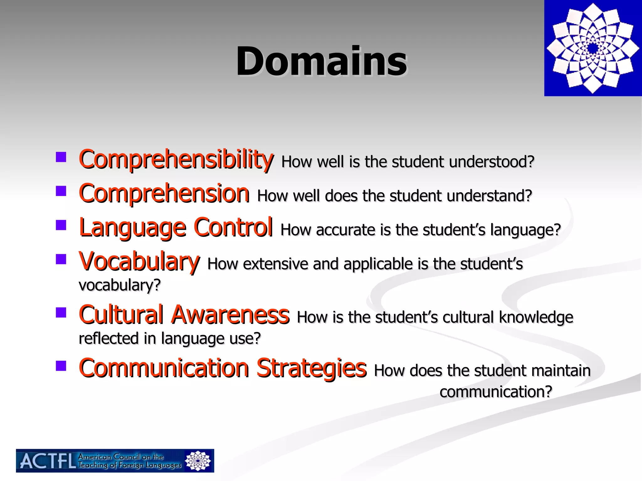 Domains Comprehensibility  How well is the student understood? Comprehension  How well does the student understand? Language Control  How accurate is the student’s language? Vocabulary  How extensive and applicable is the student’s vocabulary? Cultural Awareness  How is the student’s cultural knowledge reflected in language use?  Communication Strategies  How does the student maintain  communication? 