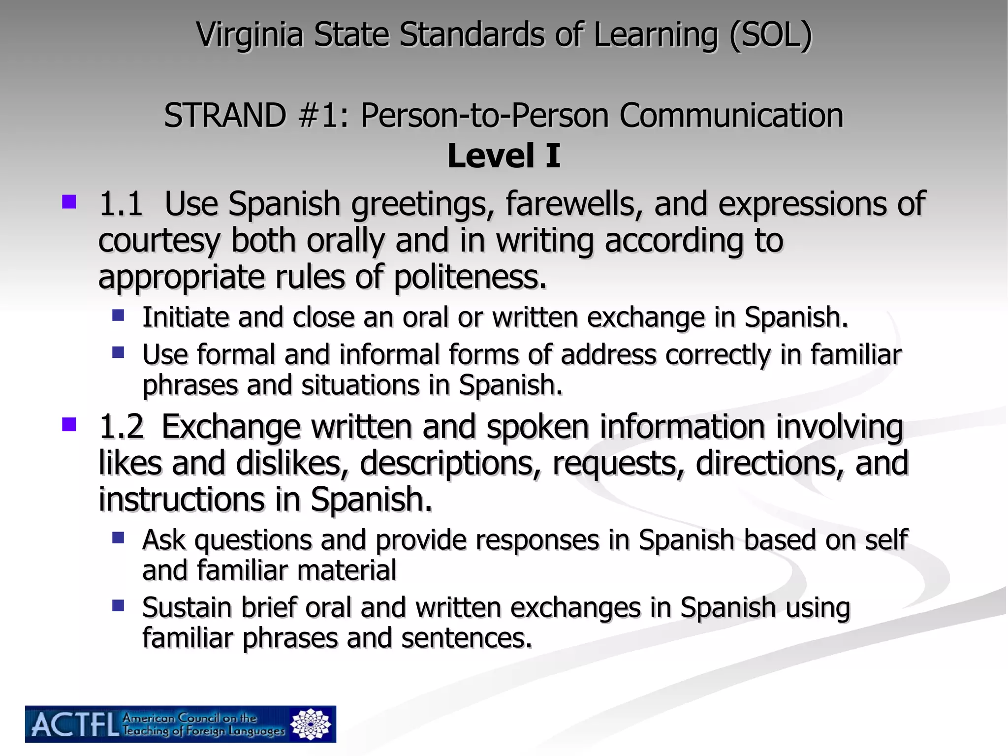 Virginia State Standards of Learning (SOL) STRAND #1: Person-to-Person Communication Level I 1.1  Use Spanish greetings, farewells, and expressions of courtesy both orally and in writing according to appropriate rules of politeness. Initiate and close an oral or written exchange in Spanish. Use formal and informal forms of address correctly in familiar phrases and situations in Spanish. 1.2  Exchange written and spoken information involving likes and dislikes, descriptions, requests, directions, and instructions in Spanish. Ask questions and provide responses in Spanish based on self and familiar material Sustain brief oral and written exchanges in Spanish using familiar phrases and sentences. 