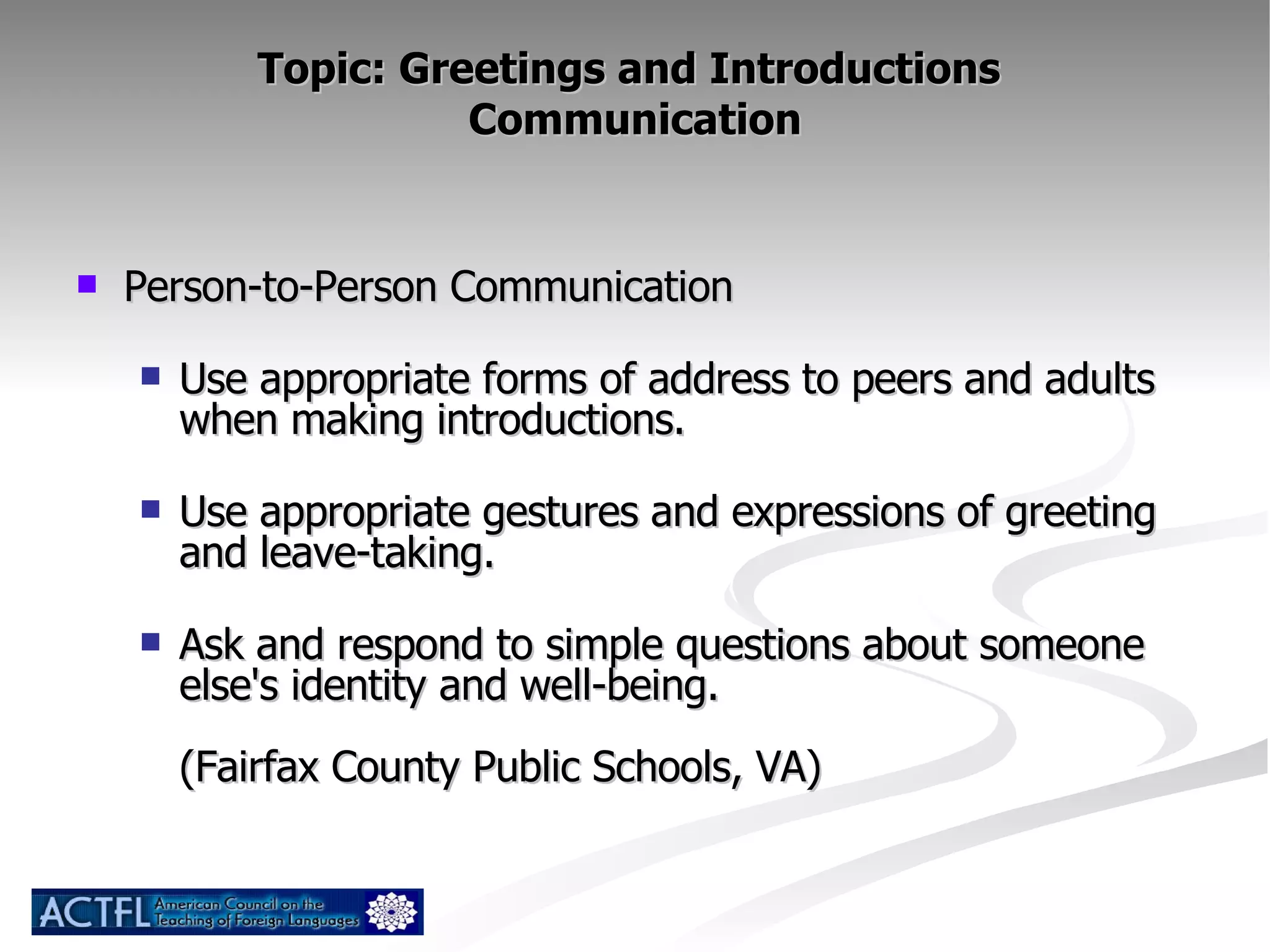 Topic: Greetings and Introductions  Communication Person-to-Person Communication Use appropriate forms of address to peers and adults when making introductions. Use appropriate gestures and expressions of greeting and leave-taking. Ask and respond to simple questions about someone else's identity and well-being. (Fairfax County Public Schools, VA) 