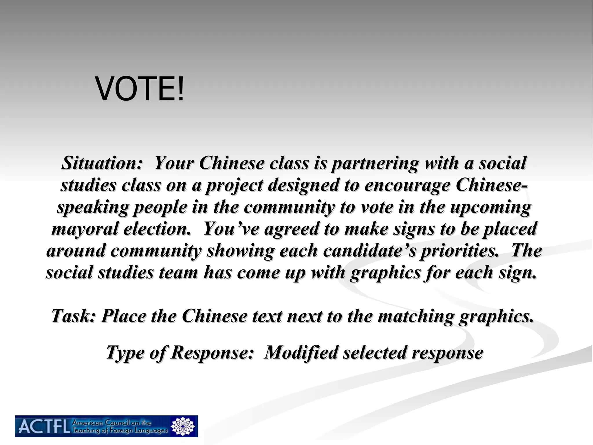 Situation:  Your Chinese class is partnering with a social studies class on a project designed to encourage Chinese-speaking people in the community to vote in the upcoming mayoral election.  You’ve agreed to make signs to be placed around community showing each candidate’s priorities.  The social studies team has come up with graphics for each sign.  Task: Place the Chinese text next to the matching graphics.   Type of Response:  Modified selected response VOTE! 