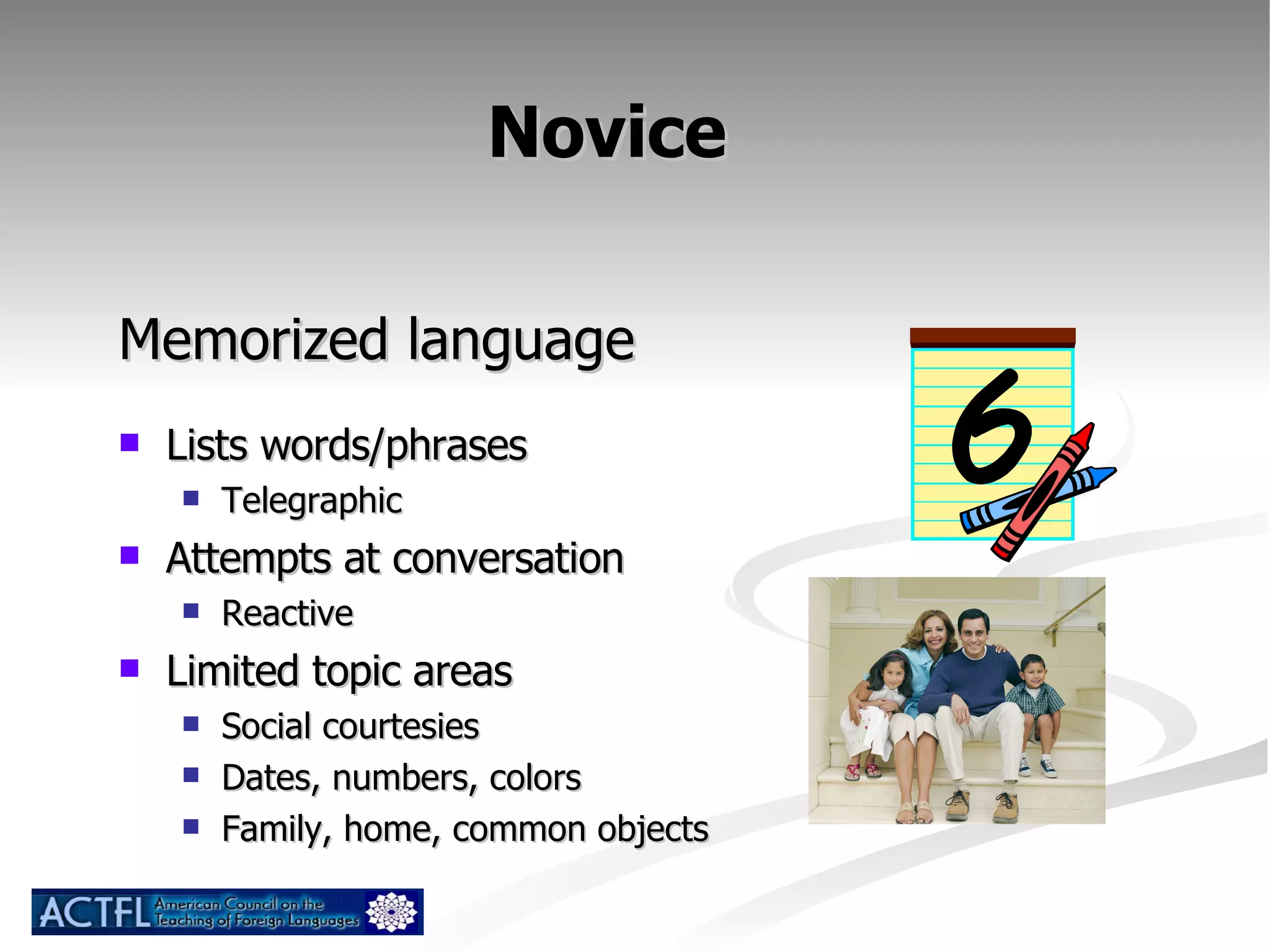 Novice  Memorized language Lists words/phrases Telegraphic Attempts at conversation Reactive Limited topic areas Social courtesies Dates, numbers, colors Family, home, common objects 