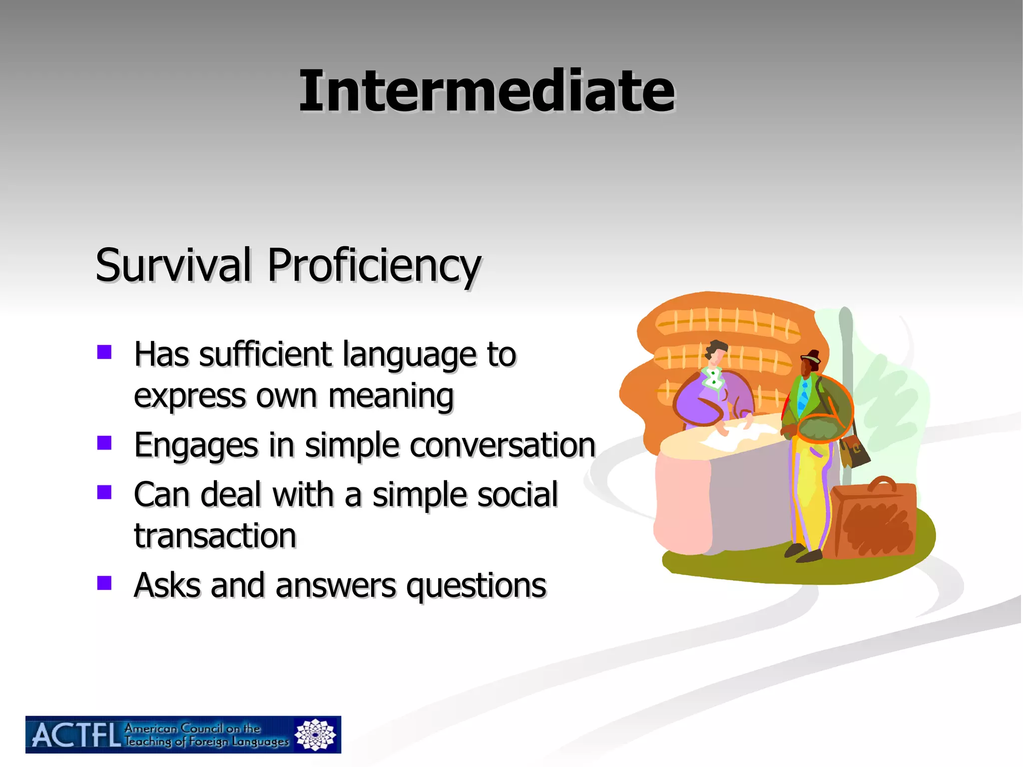 Intermediate  Survival Proficiency Has sufficient language to express own meaning Engages in simple conversation Can deal with a simple social transaction Asks and answers questions 