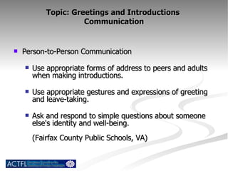 Topic: Greetings and Introductions  Communication Person-to-Person Communication Use appropriate forms of address to peers and adults when making introductions. Use appropriate gestures and expressions of greeting and leave-taking. Ask and respond to simple questions about someone else's identity and well-being. (Fairfax County Public Schools, VA) 