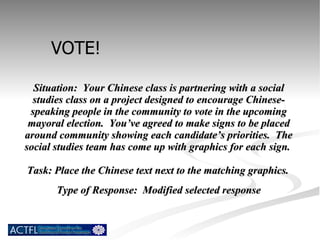 Situation:  Your Chinese class is partnering with a social studies class on a project designed to encourage Chinese-speaking people in the community to vote in the upcoming mayoral election.  You’ve agreed to make signs to be placed around community showing each candidate’s priorities.  The social studies team has come up with graphics for each sign.  Task: Place the Chinese text next to the matching graphics.   Type of Response:  Modified selected response VOTE! 