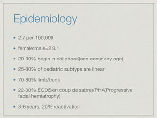 Epidemiology
2.7 per 100,000

female:male=2:3.1

20-30% begin in childhood(can occur any age)

25-80% of pediatric subtype are linear

70-80% limb/trunk

22-30% ECDS(en coup de sabre)/PHA(Progressive
facial hemiatrophy)

3-6 years, 20% reactivation
 