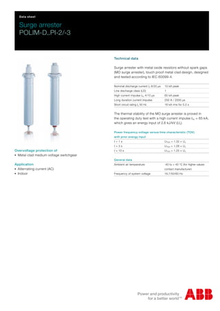 Data sheet
Surge arrester
POLIM-D..PI-2/-3
Technical data
Surge arrester with metal oxide resistors without spark gaps
(MO surge arrester), touch proof metal clad design, designed
and tested according to IEC 60099-4.
Nominal discharge current In 8/20 μs 10 kA peak
Line discharge class (LD) 1
High current impulse Ihc 4/10 μs 65 kA peak
Long duration current impulse 250 A / 2000 μs
Short circuit rating Is 50 Hz 16 kA rms for 0.2 s
The thermal stability of the MO surge arrester is proved in
the operating duty test with a high current impulse Ihc = 65 kA,
which gives an energy input of 2.6 kJ/kV (Uc).
Power frequency voltage versus time characteristic (TOV)
with prior energy input
t = 1 s UTOV = 1.32 × Uc
t = 3 s UTOV = 1.28 × Uc
t = 10 s UTOV = 1.25 × Uc
General data
Ambient air temperature -40 to + 40 °C (for higher values
contact manufacturer)
Frequency of system voltage 16.7/50/60 Hz
Overvoltage protection of
-Metal clad medium voltage switchgear
Application
-Alternating current (AC)
-Indoor
 