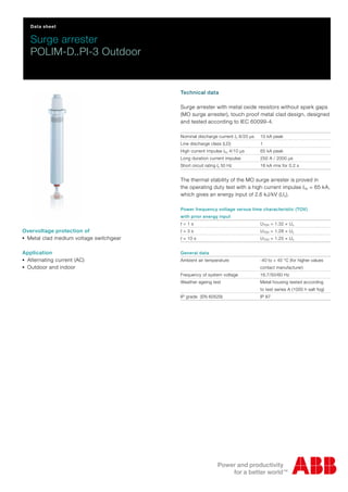 Data sheet
Surge arrester
POLIM-D..PI-3 Outdoor
Technical data
Surge arrester with metal oxide resistors without spark gaps
(MO surge arrester), touch proof metal clad design, designed
and tested according to IEC 60099-4.
Nominal discharge current In 8/20 μs 10 kA peak
Line discharge class (LD) 1
High current impulse Ihc 4/10 μs 65 kA peak
Long duration current impulse 250 A / 2000 μs
Short circuit rating Is 50 Hz 16 kA rms for 0.2 s
The thermal stability of the MO surge arrester is proved in
the operating duty test with a high current impulse Ihc = 65 kA,
which gives an energy input of 2.6 kJ/kV (Uc).
Power frequency voltage versus time characteristic (TOV)
with prior energy input
t = 1 s UTOV = 1.32 × Uc
t = 3 s UTOV = 1.28 × Uc
t = 10 s UTOV = 1.25 × Uc
General data
Ambient air temperature -40 to + 40 °C (for higher values
contact manufacturer)
Frequency of system voltage 16.7/50/60 Hz
Weather ageing test Metal housing tested according
to test series A (1000 h salt fog)
IP grade (EN 60529) IP 67
Overvoltage protection of
-Metal clad medium voltage switchgear
Application
-Alternating current (AC)
-Outdoor and indoor
 