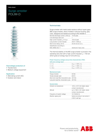 Data sheet
Surge arrester
POLIM-D
Technical data
Surge arrester with metal oxide resistors without spark gaps
(MO surge arrester), direct molded in silicone housing, grey
color, designed and tested according to IEC 60099-4.
Nominal discharge current In 8/20 μs 10 kA peak
Line discharge class (LD) 1
High current impulse Ihc 4/10 μs 100 kA peak
Long duration current impulse 250 A / 2000 μs
Short circuit rating Is 50 Hz 20 kA rms for 0.2 s
Classification according to
IEEE (ANSI) C62.11 distribution heavy duty
The thermal stability of the MO surge arrester is proved in the
operating duty test with a high current impulse Ihc = 100 kA,
which gives an energy input of 3.6 kJ/kV (Uc).
Power frequency voltage versus time characteristic (TOV)
with prior energy input
t = 1 s UTOV = 1.325 × Uc
t = 3 s UTOV = 1.300 × Uc
t = 10 s UTOV = 1.275 × Uc
Mechanical loads
Torque moment 50 Nm
Tensile strength axial 625 N
Short term load SSL horizontal to axis 207 Nm
Long term load SLL horizontal to axis 207 Nm
General data
Ambient air temperature −60 to +40 °C (for higher values
contact manufacturer)
Altitude up to 1800 m (for higher values
contact manufacturer)
Frequency of system voltage 16.7/50/60 Hz
Weather ageing test tested according to test series A
(1000 h salt fog)
Overvoltage protection of
-Transformers
-Medium voltage equipment
Application
-Alternating current (AC)
-Outdoor and indoor
 