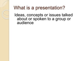 What is a presentation?
Ideas, concepts or issues talked
about or spoken to a group or
audience
 