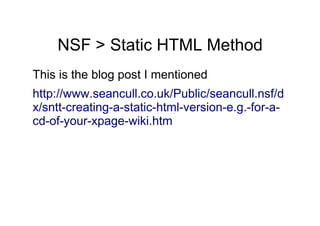 NSF > Static HTML Method
This is the blog post I mentioned
http://www.seancull.co.uk/Public/seancull.nsf/d
x/sntt-creating-a-static-html-version-e.g.-for-a-
cd-of-your-xpage-wiki.htm
 