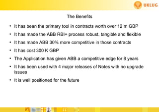 The Benefits
  ●
       It has been the primary tool in contracts worth over 12 m GBP
  ●
       It has made the ABB RBI+ process robust, tangible and flexible
  ●
       It has made ABB 30% more competitive in those contracts
  ●
       It has cost 300 K GBP
  ●
       The Application has given ABB a competitive edge for 8 years
  ●
       It has been used with 4 major releases of Notes with no upgrade
       issues
  ●
       It is well positioned for the future



                                                   FoCul
www.deliverytoolkit.com
                                                   Collaborative solutions for Engineers by Engineers
 