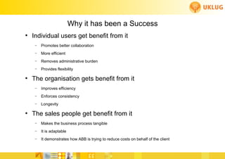 Why it has been a Success
          ●
               Individual users get benefit from it
                 –   Promotes better collaboration
                 –   More efficient
                 –   Removes administrative burden
                 –   Provides flexibility

          ●
               The organisation gets benefit from it
                 –   Improves efficiency
                 –   Enforces consistency
                 –   Longevity

          ●
               The sales people get benefit from it
                 –   Makes the business process tangible
                 –   It is adaptable
                 –   It demonstrates how ABB is trying to reduce costs on behalf of the client
                                                                               FoCul
www.deliverytoolkit.com
                                                                               Collaborative solutions for Engineers by Engineers
 