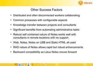 Other Success Factors
●
    Distributed and often disconnected workers collaborating
●
    Common processes with configurable aspects
●
    Knowledge transfer between projects and consultants
●
    Significant benefits from automating administrative tasks
●
    Robust self contained nature of Notes works well with
    consultants in remote locations with no support.
●
    Web, Notes, Notes on USB and Static HTML all used
●
    RAD nature of Notes allows rapid but robust enhancements
●
    Backward compatibility as Lotus Notes moves forward
 