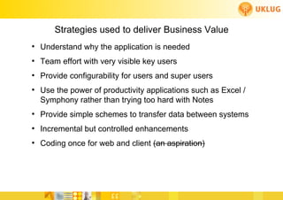 Strategies used to deliver Business Value
          ●
               Understand why the application is needed
          ●
               Team effort with very visible key users
          ●
               Provide configurability for users and super users
          ●
               Use the power of productivity applications such as Excel /
               Symphony rather than trying too hard with Notes
          ●
               Provide simple schemes to transfer data between systems
          ●
               Incremental but controlled enhancements
          ●
               Coding once for web and client (an aspiration)



                                                         FoCul
www.deliverytoolkit.com
                                                         Collaborative solutions for Engineers by Engineers
 