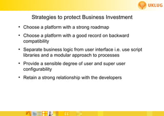 Strategies to protect Business Investment
●
    Choose a platform with a strong roadmap
●
    Choose a platform with a good record on backward
    compatibility
●
    Separate business logic from user interface i.e. use script
    libraries and a modular approach to processes
●
    Provide a sensible degree of user and super user
    configurability
●
    Retain a strong relationship with the developers
 
