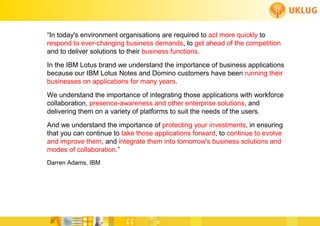 “In today's environment organisations are required to act more quickly to
respond to ever-changing business demands, to get ahead of the competition
and to deliver solutions to their business functions.
In the IBM Lotus brand we understand the importance of business applications
because our IBM Lotus Notes and Domino customers have been running their
businesses on applications for many years.
We understand the importance of integrating those applications with workforce
collaboration, presence-awareness and other enterprise solutions, and
delivering them on a variety of platforms to suit the needs of the users.
And we understand the importance of protecting your investments, in ensuring
that you can continue to take those applications forward, to continue to evolve
and improve them, and integrate them into tomorrow's business solutions and
modes of collaboration.”
Darren Adams, IBM
 
