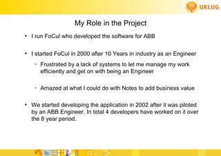 My Role in the Project
●
    I run FoCul who developed the software for ABB

●
    I started FoCul in 2000 after 10 Years in industry as an Engineer
     –   Frustrated by a lack of systems to let me manage my work
         efficiently and get on with being an Engineer

     –   Amazed at what I could do with Notes to add business value

●
    We started developing the application in 2002 after it was piloted
    by an ABB Engineer. In total 4 developers have worked on it over
    the 8 year period.
 