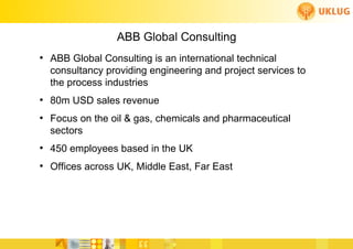 ABB Global Consulting
●
    ABB Global Consulting is an international technical
    consultancy providing engineering and project services to
    the process industries
●
    80m USD sales revenue
●
    Focus on the oil & gas, chemicals and pharmaceutical
    sectors
●
    450 employees based in the UK
●
    Offices across UK, Middle East, Far East
 
