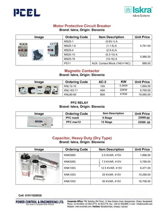 Motor Protective Circuit Breaker
Brand: Iskra, Origin: Slovenia
Image Ordering Code Item Description Unit Price
MS25-1 (0.63-1) A
5,761.00
MS25-1.6 (1-1.6) A
MS25-4 (2.5-4) A
MS25-10 (6.3-10) A
5,986.00
MS25-16 (10-16) A
PS11 AUX. Contact Block (1NO+1NC) 889.00
Magnetic Contactor
Brand: Iskra, Origin: Slovenia
Image Ordering Code AC-3 KW Unit Price
KNL12-10 12A 5.5KW 1,894.00
KNL143-11 45A 22KW 8,769.00
KNL80-00 80A 41KW 19,065.00
Auxiliary Contact Block
Brand: Iskra, Origin: Slovenia
Image Ordering Code Unit Price
NDL4-11 1NO+1NC 1,138.00
G484-21 2NO+1NC 1,438.00
NDL2-22 2NO+2NC 1,110.00
Capacitor, Heavy Duty (Dry Type)
Brand: Iskra, Origin: Slovenia
Image Ordering Code Item Description Unit Price
KNK5065 2.5 KVAR, 415V 1,898.00
KNK5065 7.5 KVAR, 415V 5,789.00
KNK1053 12.5 KVAR, 415V 6,471.00
KNK1053 25 KVAR, 415V 10,296.00
KNK1053 50 KVAR, 415V 18,708.00
Page 17
6 Stage
PFC max6 6 Stage
Item Description
PFC max12 12 Stage
23000
25500
PFC RELAY
00
.
.00
Cell: 01911926930
 