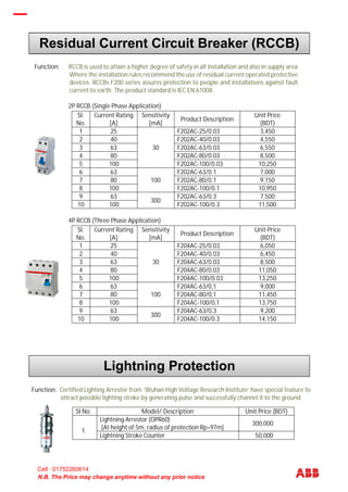 N.B. The Price may change anytime without any prior notice
Function: RCCB is used to attain a higher degree of safety in all installation and also in supply areas
Where the installation rules recommend the use of residual current operated protective
devices. RCCBs F200 series assures protection to people and installations against fault
current to earth. The product standard is IEC EN 61008.
2P RCCB (Single Phase Application)
SI.
No.
Current Rating
[A]
Sensitivity
[mA]
Product Description
Unit Price
(BDT)
1 25
30
F202AC-25/0.03 3,450
2 40 F202AC-40/0.03 4,550
3 63 F202AC-63/0.03 6,550
4 80 F202AC-80/0.03 8,500
5 100 F202AC-100/0.03 10,250
6 63
100
F202AC-63/0.1 7,000
7 80 F202AC-80/0.1 9,150
8 100 F202AC-100/0.1 10,950
9 63
300
F202AC-63/0.3 7,500
10 100 F202AC-100/0.3 11,500
4P RCCB (Three Phase Application)
SI.
No.
Current Rating
[A]
Sensitivity
[mA]
Product Description
Unit Price
(BDT)
1 25
30
F204AC-25/0.03 6,050
2 40 F204AC-40/0.03 6,450
3 63 F204AC-63/0.03 8,500
4 80 F204AC-80/0.03 11,050
5 100 F204AC-100/0.03 13,250
6 63
100
F204AC-63/0,1 9,000
7 80 F204AC-80/0,1 11,450
8 100 F204AC-100/0,1 13,750
9 63
300
F204AC-63/0.3 9,200
10 100 F204AC-100/0.3 14,150
Function: Certified Lighting Arrester from ‘Wuhan High Voltage Research Institute’ have special feature to
attract possible lighting stroke by generating pulse and successfully channel it to the ground.
SI No. Model/ Description Unit Price (BDT)
1
Lightning Arrestor (OPR60)
[At height of 5m, radius of protection Rp=97m]
300,000
Lightning Stroke Counter 50,000
Residual Current Circuit Breaker (RCCB)
Lightning Protection
Industrial Plugs & Sockets
Cell : 01752260614
 