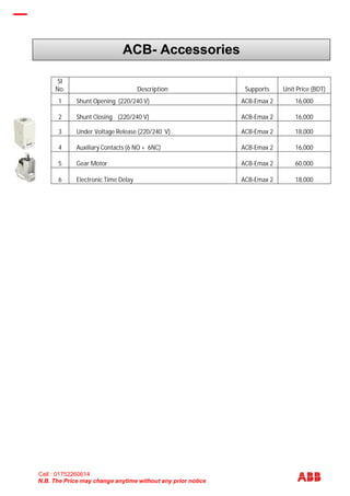 N.B. The Price may change anytime without any prior notice
SI
No. Description Supports Unit Price (BDT)
1 Shunt Opening (220/240 V) ACB-Emax 2 16,000
2 Shunt Closing (220/240 V) ACB-Emax 2 16,000
3 Under Voltage Release (220/240 V) ACB-Emax 2 18,000
4 Auxiliary Contacts (6 NO + 6NC) ACB-Emax 2 16,000
5 Gear Motor ACB-Emax 2 60,000
6 Electronic Time Delay ACB-Emax 2 18,000
ACB- Accessories
Cell : 01752260614
 